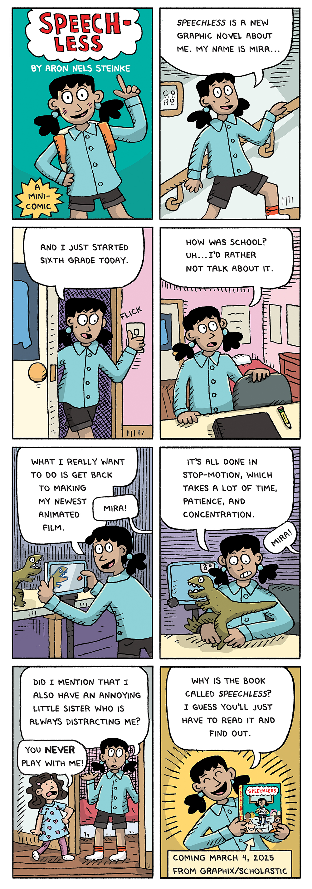 Eight panel comic featuring Mira from Speechless by Aron Nels Steinke. Comic panel one is a title panel Mira appears with one hand on her hip and the other raised in the air with a finger in the air pointing above her. She is wearing an untucked blue button down shirt, black shorts, and an orange backpack. Her short black hair is in low pigtails. and a Text reads "Speechless by Aaron Nels Steinke: A Minicomic" Comic panel two is Mira walking up the steps in her house. Her speech bubble reads "Speechless is a new graphic novel about me. My name is Mira..." Comic panel three is Mira flicking on the light in her bedroom as she walks in. Her speech bubble reads "And I just started sixth grade today." Comic panel four is Mira looking thoughtful, about to sit in her desk chair. There is a pencil and a tablet on the desk. Her bed and a dresser can be see in the background. Her speech bubble reads "How was school? Uh...I'd rather not talk about it." Comic panel five is Mira standing in front of her desk holding up the tablet recording the green t-rex toy on her desk. The tablet is on a tripod. Her speech bubble reads "How was school? Uh...I'd rather not talk about it." Comic panel six is Mira concentrating while adjusting the pose of the t-rex toy. Her recording setup can be seen behind her. Her speech bubble reads "It's all done in steop-motion, which stakes a lot of time, patience, and concentration." There is a voice off screen calling Mira's name. Comic panel seven is Mira standing at her bedroom door chatting with her little sister. Her sister is wearing a blue dress with pink stars and hearts and pink tights. She has short wavy black hair with pink clips. Mira's speech bubble reads "Did I mention that I also have an annoying little sister who is always distracting me?" Her sister's speech bubble reads "You NEVER play with me!" Comic panel eight is Mira smiling wide, holding up a copy of Speechless. Her speech bubble reads "Why is the book called Speechless? I guess you'll have to read it to find out!" There is additional text at the bottom that reads "Coming March 4, 2025 from Graphix/Scholastic."